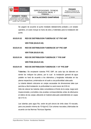 ESPECIFICACIONES TECNICAS
- EDUCACION INICIAL Y
PRIMARIA -
PRONIED
Programa Nacional de
Infraestructura Educativa
EXPEDIENTE TECNICO
"MEJORAMIENTO DE LOS SERVICIOS
EDUCATIVOS DE LA IE N° 20353 GENERAL
FRANCISCO VIDAL NIVEL INICIAL Y PRIMARIA
DEL C.P. LA PERLITA, DISTRITO DE VEGUETA -
HUAURA - LIMA". (CUI 2322839).
INSTALACIONES SANITARIAS
PARTIDA: N°
PAGINA:
Especificaciones Técnicas –Instalaciones Sanitarias
Se pagará de acuerdo al punto instalado debidamente probado y en estado
operativo, el costo incluye la mano de obra y materiales para la instalación del
punto.
05.03.01.02 RED DE DISTRIBUCION TUBERIADE 1/2" PVC-SAP
VER ÍTEM (05.03.01.05)
05.03.01.03 RED DE DISTRIBUCION TUBERIADE 3/4" PVC-SAP
VER ÍTEM (05.03.01.05)
05.03.01.04 RED DE DISTRIBUCION TUBERIADE 1" PVC-SAP
VER ÍTEM (05.03.01.05)
05.03.01.05 RED DE DISTRIBUCION TUBERIADE 1 1/4” PVC-SAP
Tuberías.- Se emplearán tuberías PVC SAP, de cada tipo de diámetro en
donde los indiquen los planos, por lo cual la instalación general de agua
potable se hará de acuerdo a los diámetros y longitudes indicadas en los
planos respectivos y enterrados en el suelo a una profundidad adecuada.
La tubería deberá colocarse en zanjas excavadas de dimensiones tales que
permita su fácil instalación, la profundidad no será menor de 0.30 mt.
Ante de colocar las tuberías debe consolidarse el fondo de la zanja, luego será
inspeccionada y sometida a las pruebas correspondientes antes de efectuarse
el relleno de las zanjas utilizando el material adecuado extendiéndolo en capas
de 0.15 mt.
Las tuberías para agua fría, serán de poli cloruro de vinilo clase 10 roscado,
para una presión mínima de 10 Kg/cm2. Con uniones roscadas y fabricadas de
acuerdo con las Normas Técnicas Vigentes.
 