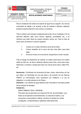 ESPECIFICACIONES TECNICAS
- EDUCACION INICIAL Y
PRIMARIA -
PRONIED
Programa Nacional de
Infraestructura Educativa
EXPEDIENTE TECNICO
"MEJORAMIENTO DE LOS SERVICIOS
EDUCATIVOS DE LA IE N° 20353 GENERAL
FRANCISCO VIDAL NIVEL INICIAL Y PRIMARIA
DEL C.P. LA PERLITA, DISTRITO DE VEGUETA -
HUAURA - LIMA". (CUI 2322839).
INSTALACIONES SANITARIAS
PARTIDA: N°
PAGINA:
Especificaciones Técnicas –Instalaciones Sanitarias
Para la instalación del sistema de tubería de agua fría se seguirán las normas
convenidas de trabajo y de acuerdo al tipo de material a utilizarse, debiendo
prestarse especial atención a las uniones y empalmes.
Toda la tubería será revisada cuidadosamente antes de ser instalados a fin de
descubrir defectos, tales como roturas, rajaduras, porosidades, etc., y se
verificará que estén libres de cuerpos extraños, tierras, etc. Para la unión de
estos tubos se tendrá en cuenta lo siguiente:
1. Limpiar con un trapo húmedo la rosca de los tubos.
2. Colocar alrededor de la rosca del tubo cinta teflon, para evitar
fugas.
3. Enroscar el tubo con el accesorio, asegurando un buen roscado.
Todo el trabajo de preparación de tuberías se realiza sobre banco de madera
sólido de 0.80 mts. de altura, debiendo utilizarse entre otras, sierra para cortar,
doble llave o mordaza y tarraja para hacer las roscas de los tubos, niples PVC,
etc.
Accesorios.- Constituyen los accesorios las tees, codos, reducciones, etc; las
que deben ser fabricadas de una sola pieza y de acuerdo con las Normas
ITINTEC ya mencionadas; otros necesarios son metálicos y su uso es
obligatorio si no está indicado en los Planos.
Ubicación.- Las tuberías de agua deberán estar colocadas lo más lejos posible
de las tuberías de desagüe.
Instalación.-.
DIRECTAMENTE EN EL TERRENO
Para este caso se ejecutará una zanja de 0.20 mts. de profundidad, cuyo
fondo se compactará convenientemente, se colocará la tubería y sus
accesorios y se procederá a rellenar con tierra sin piedras sin cantos
puntiagudos, compactándose y regándose adecuadamente.
 
