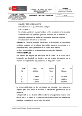ESPECIFICACIONES TECNICAS
- EDUCACION INICIAL Y
PRIMARIA -
PRONIED
Programa Nacional de
Infraestructura Educativa
EXPEDIENTE TECNICO
"MEJORAMIENTO DE LOS SERVICIOS
EDUCATIVOS DE LA IE N° 20353 GENERAL
FRANCISCO VIDAL NIVEL INICIAL Y PRIMARIA
DEL C.P. LA PERLITA, DISTRITO DE VEGUETA -
HUAURA - LIMA". (CUI 2322839).
INSTALACIONES SANITARIAS
PARTIDA: N°
PAGINA:
Especificaciones Técnicas –Instalaciones Sanitarias
EN LOS PISOS DE CONCRETO
Las instalaciones se ejecutarán en el falso piso
EN LOS MUROS
En este caso, se tendrá especial cuidado con los accesorios de los aparatos
sanitarios como son: papeleras, ganchos, jaboneras, etc. al momento de
ejecutar la instalación de la tubería y accesorios, para evitar quiebres
innecesarios en el recorrido de la misma.
Salidas.- Se instalarán todas las salidas para la alimentación de los aparatos
sanitarios previstos en los planos. Las salidas quedarán encerradas en el
plomo bruto de la pared y rematarán en un niple o unión roscada.
La altura en las salidas en los aparatos sanitarios son las siguientes:
UNIONES SIMPLES
Las roscas que tengan que efectuarse en la tubería, en el curso de su
instalación, se ejecutará con tarraja y en una longitud de acuerdo con el
diámetro correspondiente, el que se indica en el siguiente cuadro:
DIAMET
RO
LONG. DE
ROSCA
DIAME
TRO
LONG. DE
ROSCA
½”
¾”
13.60mm
13.90mm
17.30mm
1.1/4”
1 ½”
18.00mm
18.40mm
19.20mm
La impermeabilización de las conexiones se ejecutarán con pegamento
especial para esta clase de tuberías y debidamente garantizadas por el
fabricante.
Está permitido el uso de cinta teflón recubierta con pegamento, mas no así el
uso de pintura, ni pabilo; no se permitirá que se use la tubería que hubiese sido
retirada al constatarse el uso de estos elementos.
 