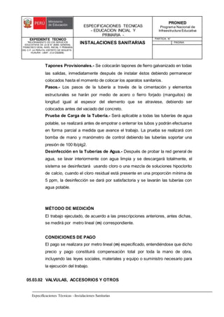 ESPECIFICACIONES TECNICAS
- EDUCACION INICIAL Y
PRIMARIA -
PRONIED
Programa Nacional de
Infraestructura Educativa
EXPEDIENTE TECNICO
"MEJORAMIENTO DE LOS SERVICIOS
EDUCATIVOS DE LA IE N° 20353 GENERAL
FRANCISCO VIDAL NIVEL INICIAL Y PRIMARIA
DEL C.P. LA PERLITA, DISTRITO DE VEGUETA -
HUAURA - LIMA". (CUI 2322839).
INSTALACIONES SANITARIAS
PARTIDA: N°
PAGINA:
Especificaciones Técnicas –Instalaciones Sanitarias
Tapones Provisionales.- Se colocarán tapones de fierro galvanizado en todas
las salidas, inmediatamente después de instalar éstos debiendo permanecer
colocados hasta el momento de colocar los aparatos sanitarios.
Pasos.- Los pasos de la tubería a través de la cimentación y elementos
estructurales se harán por medio de acero o fierro forjado (manguitos) de
longitud igual al espesor del elemento que se atraviese, debiendo ser
colocados antes del vaciado del concreto.
Prueba de Carga de la Tubería.- Será aplicable a todas las tuberías de agua
potable, se realizará antes de empotrar o enterrar los tubos y podrán efectuarse
en forma parcial a medida que avance el trabajo. La prueba se realizará con
bomba de mano y manómetro de control debiendo las tuberías soportar una
presión de 100 lb/plg2.
Desinfección en la Tuberías de Agua.- Después de probar la red general de
agua, se lavar interiormente con agua limpia y se descargará totalmente, el
sistema se desinfectará usando cloro o una mezcla de soluciones hipoclorito
de calcio, cuando el cloro residual está presente en una proporción mínima de
5 ppm, la desinfección se dará por satisfactoria y se lavarán las tuberías con
agua potable.
MÉTODO DE MEDICIÓN
El trabajo ejecutado, de acuerdo a las prescripciones anteriores, antes dichas,
se medirá por metro lineal (m) correspondiente.
CONDICIONES DE PAGO
El pago se realizara por metro lineal (m) especificado, entendiéndose que dicho
precio y pago constituirá compensación total por toda la mano de obra,
incluyendo las leyes sociales, materiales y equipo o suministro necesario para
la ejecución del trabajo.
05.03.02 VALVULAS, ACCESORIOS Y OTROS
 