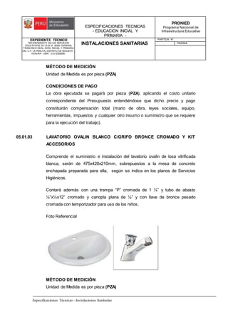 ESPECIFICACIONES TECNICAS
- EDUCACION INICIAL Y
PRIMARIA -
PRONIED
Programa Nacional de
Infraestructura Educativa
EXPEDIENTE TECNICO
"MEJORAMIENTO DE LOS SERVICIOS
EDUCATIVOS DE LA IE N° 20353 GENERAL
FRANCISCO VIDAL NIVEL INICIAL Y PRIMARIA
DEL C.P. LA PERLITA, DISTRITO DE VEGUETA -
HUAURA - LIMA". (CUI 2322839).
INSTALACIONES SANITARIAS
PARTIDA: N°
PAGINA:
Especificaciones Técnicas –Instalaciones Sanitarias
MÉTODO DE MEDICIÓN
Unidad de Medida es por pieza (PZA)
CONDICIONES DE PAGO
La obra ejecutada se pagará por pieza (PZA), aplicando el costo unitario
correspondiente del Presupuesto entendiéndose que dicho precio y pago
constituirán compensación total (mano de obra, leyes sociales, equipo,
herramientas, impuestos y cualquier otro insumo o suministro que se requiere
para la ejecución del trabajo).
05.01.03 LAVATORIO OVALIN BLANCO C/GRIFO BRONCE CROMADO Y KIT
ACCESORIOS
Comprende el suministro e instalación del lavatorio ovalin de losa vitrificada
blanca, serán de 475x420x210mm, sobrepuestos a la mesa de concreto
enchapada preparada para ella, según se indica en los planos de Servicios
Higiénicos.
Contará además con una trampa “P” cromada de 1 ¼” y tubo de abasto
½”x½x12” cromado y canopla plana de ½” y con llave de bronce pesado
cromada con temporizador para uso de los niños.
Foto Referencial
MÉTODO DE MEDICIÓN
Unidad de Medida es por pieza (PZA)
 