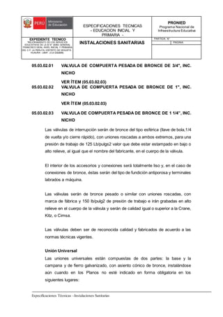ESPECIFICACIONES TECNICAS
- EDUCACION INICIAL Y
PRIMARIA -
PRONIED
Programa Nacional de
Infraestructura Educativa
EXPEDIENTE TECNICO
"MEJORAMIENTO DE LOS SERVICIOS
EDUCATIVOS DE LA IE N° 20353 GENERAL
FRANCISCO VIDAL NIVEL INICIAL Y PRIMARIA
DEL C.P. LA PERLITA, DISTRITO DE VEGUETA -
HUAURA - LIMA". (CUI 2322839).
INSTALACIONES SANITARIAS
PARTIDA: N°
PAGINA:
Especificaciones Técnicas –Instalaciones Sanitarias
05.03.02.01 VALVULA DE COMPUERTA PESADA DE BRONCE DE 3/4", INC.
NICHO
VER ÍTEM (05.03.02.03)
05.03.02.02 VALVULA DE COMPUERTA PESADA DE BRONCE DE 1", INC.
NICHO
VER ÍTEM (05.03.02.03)
05.03.02.03 VALVULA DE COMPUERTA PESADA DE BRONCE DE 1 1/4”, INC.
NICHO
Las válvulas de interrupción serán de bronce del tipo esférica (llave de bola,1/4
de vuelta y/o cierre rápido), con uniones roscadas a ambos extremos, para una
presión de trabajo de 125 Lb/pulgs2 valor que debe estar estampado en bajo o
alto relieve, al igual que el nombre del fabricante, en el cuerpo de la válvula.
El interior de los accesorios y conexiones será totalmente liso y, en el caso de
conexiones de bronce, éstas serán del tipo de fundición antiporosa y terminales
labrados a máquina.
Las válvulas serán de bronce pesado o similar con uniones roscadas, con
marca de fábrica y 150 lb/pulg2 de presión de trabajo e irán grabadas en alto
relieve en el cuerpo de la válvula y serán de calidad igual o superior a la Crane,
Kitz, o Cimsa.
Las válvulas deben ser de reconocida calidad y fabricados de acuerdo a las
normas técnicas vigentes.
Unión Universal
Las uniones universales están compuestas de dos partes: la base y la
campana y de fierro galvanizado, con asiento cónico de bronce, instalándose
aún cuando en los Planos no esté indicado en forma obligatoria en los
siguientes lugares:
 