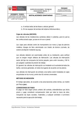 ESPECIFICACIONES TECNICAS
- EDUCACION INICIAL Y
PRIMARIA -
PRONIED
Programa Nacional de
Infraestructura Educativa
EXPEDIENTE TECNICO
"MEJORAMIENTO DE LOS SERVICIOS
EDUCATIVOS DE LA IE N° 20353 GENERAL
FRANCISCO VIDAL NIVEL INICIAL Y PRIMARIA
DEL C.P. LA PERLITA, DISTRITO DE VEGUETA -
HUAURA - LIMA". (CUI 2322839).
INSTALACIONES SANITARIAS
PARTIDA: N°
PAGINA:
Especificaciones Técnicas –Instalaciones Sanitarias
a.- A ambos lados de las llaves o válvula general.
b.- En los equipos de bombeo del sistema hidroneumático.
Cajas de válvulas (NICHOS)
Las válvulas de las instalaciones sanitarias deben ir cubiertas, para lo cual se
les confeccionará cajas, ya sea en el muro o pared.
Las cajas para válvulas serán de mampostería con marco y tapa de plancha
metálica, bisagra de fiero aluminizado con tirador de bronce cromado, de
sistema de fijación mediante sig-sag.
Las válvulas deberán ser examinadas antes de su instalación, para verificar
que no tengan ningún defecto de fabricación. Las válvulas de interrupción
serán del tipo de compuerta de bronce pesada, para unión roscada y 150 lb.
por pulgada cuadrada de presión de trabajo.
En general, las válvulas de interrupción se instalarán en la entrada de todos los
baños, servicios generales, en todos los lugares de acuerdo con los planos.
Las válvulas de interrupción de entrada a los baños serán instaladas en cajas
empotradas en los muros y entre dos 02 uniones universales.
MÉTODO DE MEDICIÓN
El trabajo ejecutado, de acuerdo a las prescripciones antes dichas, se medirá
por Pieza (pza).
CONDICIONES DE PAGO
El pago se hará según precio unitario del contrato, entendiéndose que dicho
precio y pago constituirá compensación total por toda la mano de obra,
incluyendo las leyes sociales, materiales y cualquier actividad o suministro
necesario para la ejecución del trabajo.
 