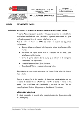 ESPECIFICACIONES TECNICAS
- EDUCACION INICIAL Y
PRIMARIA -
PRONIED
Programa Nacional de
Infraestructura Educativa
EXPEDIENTE TECNICO
"MEJORAMIENTO DE LOS SERVICIOS
EDUCATIVOS DE LA IE N° 20353 GENERAL
FRANCISCO VIDAL NIVEL INICIAL Y PRIMARIA
DEL C.P. LA PERLITA, DISTRITO DE VEGUETA -
HUAURA - LIMA". (CUI 2322839).
INSTALACIONES SANITARIAS
PARTIDA: N°
PAGINA:
Especificaciones Técnicas –Instalaciones Sanitarias
05.03.03 ADITAMENTOS VARIOS
05.03.03.01 ACCESORIOS DE RED DE DISTRIBUCION DE AGUA(Sumin. e Instal.)
Todos los Accesorios serán revisados cuidadosamente antes de ser instalados
a fin de descubrir defectos, tales como rotura, rajadura, porosidades, etc., y se
verificarán que esté libres de cuerpos extraños, tierra, etc.
Para la unión de tubos de PVC, se tendrá en cuenta las siguientes
instrucciones:
 Quítese del extremo liso del tubo la posible rebata, achaflanando el filo
interior.
 Procédase de igual forma con la campaba de la unión, pero
achaflanando el filo interior.
 Estriar la parte exterior de la espiga y la interior de la campana,
cubriéndolos con pegamento.
 Introducir la espiga dentro de la campana.
 Después de 24 horas puede someterse a presión.
Se prevee los accesorios necesarios para la instalación de redes del Sistema
Agua potable.
Durante la ejecución de los trabajos, el Supervisor podrá Autorizar de ser
necesario la colocación de DADOS de concreto, tal como se indica en los
planos, cuya dosificación será preparados y vaciadas en sitio, con las
especificaciones técnicas del concreto en el acápite de Estructuras.
MÉTODO DE MEDICIÓN
El trabajo ejecutado, de acuerdo a las prescripciones antes dichas, se medirá
en Unidad (und).
 