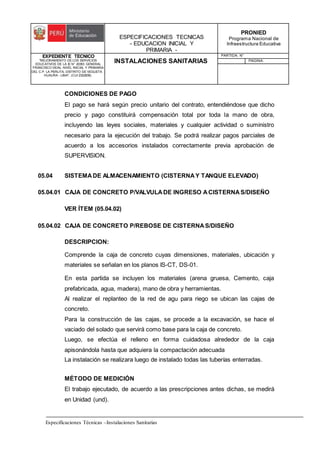 ESPECIFICACIONES TECNICAS
- EDUCACION INICIAL Y
PRIMARIA -
PRONIED
Programa Nacional de
Infraestructura Educativa
EXPEDIENTE TECNICO
"MEJORAMIENTO DE LOS SERVICIOS
EDUCATIVOS DE LA IE N° 20353 GENERAL
FRANCISCO VIDAL NIVEL INICIAL Y PRIMARIA
DEL C.P. LA PERLITA, DISTRITO DE VEGUETA -
HUAURA - LIMA". (CUI 2322839).
INSTALACIONES SANITARIAS
PARTIDA: N°
PAGINA:
Especificaciones Técnicas –Instalaciones Sanitarias
CONDICIONES DE PAGO
El pago se hará según precio unitario del contrato, entendiéndose que dicho
precio y pago constituirá compensación total por toda la mano de obra,
incluyendo las leyes sociales, materiales y cualquier actividad o suministro
necesario para la ejecución del trabajo. Se podrá realizar pagos parciales de
acuerdo a los accesorios instalados correctamente previa aprobación de
SUPERVISION.
05.04 SISTEMADE ALMACENAMIENTO (CISTERNAY TANQUE ELEVADO)
05.04.01 CAJA DE CONCRETO P/VALVULADE INGRESO ACISTERNAS/DISEÑO
VER ÍTEM (05.04.02)
05.04.02 CAJA DE CONCRETO P/REBOSE DE CISTERNAS/DISEÑO
DESCRIPCION:
Comprende la caja de concreto cuyas dimensiones, materiales, ubicación y
materiales se señalan en los planos IS-CT, DS-01.
En esta partida se incluyen los materiales (arena gruesa, Cemento, caja
prefabricada, agua, madera), mano de obra y herramientas.
Al realizar el replanteo de la red de agu para riego se ubican las cajas de
concreto.
Para la construcción de las cajas, se procede a la excavación, se hace el
vaciado del solado que servirá como base para la caja de concreto.
Luego, se efectúa el relleno en forma cuidadosa alrededor de la caja
apisonándola hasta que adquiera la compactación adecuada
La instalación se realizara luego de instalado todas las tuberías enterradas.
MÉTODO DE MEDICIÓN
El trabajo ejecutado, de acuerdo a las prescripciones antes dichas, se medirá
en Unidad (und).
 