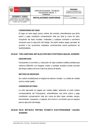 ESPECIFICACIONES TECNICAS
- EDUCACION INICIAL Y
PRIMARIA -
PRONIED
Programa Nacional de
Infraestructura Educativa
EXPEDIENTE TECNICO
"MEJORAMIENTO DE LOS SERVICIOS
EDUCATIVOS DE LA IE N° 20353 GENERAL
FRANCISCO VIDAL NIVEL INICIAL Y PRIMARIA
DEL C.P. LA PERLITA, DISTRITO DE VEGUETA -
HUAURA - LIMA". (CUI 2322839).
INSTALACIONES SANITARIAS
PARTIDA: N°
PAGINA:
Especificaciones Técnicas –Instalaciones Sanitarias
CONDICIONES DE PAGO
El pago se hará según precio unitario del contrato, entendiéndose que dicho
precio y pago constituirá compensación total por toda la mano de obra,
incluyendo las leyes sociales, materiales y cualquier actividad o suministro
necesario para la ejecución del trabajo. Se podrá realizar pagos parciales de
acuerdo a los accesorios instalados correctamente previa aprobación de
SUPERVISION.
05.04.03 TAPA SANITARIA METALICA PINTADA P/CISTERNA 0.80x0.80, S/DISEÑO
DESCRIPCION:
Comprende el suministro y colocación de tapa sanitaria metálica pintada para
cisterna 0.80x0.80, con bisagras, tirador y candado, anclado a borde concreto
del tanque séptico tal como indica los planos de diseño.
METODO DE MEDICION
Se medirá contabilizando la longitud de tubería a instalar. La unidad de medida
será la unidad (und.).
CONDICION DE PAGO
La obra ejecutada se pagará por unidad (und.), aplicando el costo unitario
correspondiente del Presupuesto, entendiéndose que dicho precio y pago
constituirán compensación total por mano de obra, leyes sociales, equipo,
herramientas, impuestos y cualquier otro insumo o suministro que se requiere
para la ejecución del trabajo.
05.04.04 REJA METALICA PINTADA P/CASETA ELECTROBOMBAS 1.0x0.80m
S/DISEÑO
 