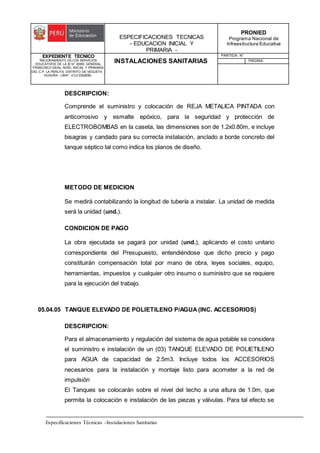 ESPECIFICACIONES TECNICAS
- EDUCACION INICIAL Y
PRIMARIA -
PRONIED
Programa Nacional de
Infraestructura Educativa
EXPEDIENTE TECNICO
"MEJORAMIENTO DE LOS SERVICIOS
EDUCATIVOS DE LA IE N° 20353 GENERAL
FRANCISCO VIDAL NIVEL INICIAL Y PRIMARIA
DEL C.P. LA PERLITA, DISTRITO DE VEGUETA -
HUAURA - LIMA". (CUI 2322839).
INSTALACIONES SANITARIAS
PARTIDA: N°
PAGINA:
Especificaciones Técnicas –Instalaciones Sanitarias
DESCRIPCION:
Comprende el suministro y colocación de REJA METALICA PINTADA con
anticorrosivo y esmalte epóxico, para la seguridad y protección de
ELECTROBOMBAS en la caseta, las dimensiones son de 1.2x0.80m, e incluye
bisagras y candado para su correcta instalación, anclado a borde concreto del
tanque séptico tal como indica los planos de diseño.
METODO DE MEDICION
Se medirá contabilizando la longitud de tubería a instalar. La unidad de medida
será la unidad (und.).
CONDICION DE PAGO
La obra ejecutada se pagará por unidad (und.), aplicando el costo unitario
correspondiente del Presupuesto, entendiéndose que dicho precio y pago
constituirán compensación total por mano de obra, leyes sociales, equipo,
herramientas, impuestos y cualquier otro insumo o suministro que se requiere
para la ejecución del trabajo.
05.04.05 TANQUE ELEVADO DE POLIETILENO P/AGUA (INC. ACCESORIOS)
DESCRIPCION:
Para el almacenamiento y regulación del sistema de agua potable se considera
el suministro e instalación de un (03) TANQUE ELEVADO DE POLIETILENO
para AGUA de capacidad de 2.5m3. Incluye todos los ACCESORIOS
necesarios para la instalación y montaje listo para acometer a la red de
impulsión
El Tanques se colocarán sobre el nivel del techo a una altura de 1.0m, que
permita la colocación e instalación de las piezas y válvulas. Para tal efecto se
 