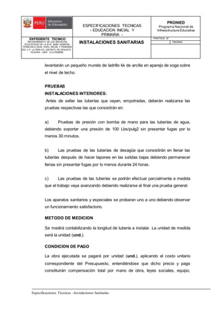 ESPECIFICACIONES TECNICAS
- EDUCACION INICIAL Y
PRIMARIA -
PRONIED
Programa Nacional de
Infraestructura Educativa
EXPEDIENTE TECNICO
"MEJORAMIENTO DE LOS SERVICIOS
EDUCATIVOS DE LA IE N° 20353 GENERAL
FRANCISCO VIDAL NIVEL INICIAL Y PRIMARIA
DEL C.P. LA PERLITA, DISTRITO DE VEGUETA -
HUAURA - LIMA". (CUI 2322839).
INSTALACIONES SANITARIAS
PARTIDA: N°
PAGINA:
Especificaciones Técnicas –Instalaciones Sanitarias
levantarán un pequeño murete de ladrillo kk de arcilla en aparejo de soga sobre
el nivel de techo.
PRUEBAS
INSTALACIONES INTERIORES:
Antes de sellar las tuberías que vayan, empotradas, deberán realizarse las
pruebas respectivas las que consistirán en:
a) Pruebas de presión con bomba de mano para las tuberías de agua,
debiendo soportar una presión de 100 Lbs/pulg2 sin presentar fugas por lo
menos 30 minutos.
b) Las pruebas de las tuberías de desagüe que consistirán en llenar las
tuberías después de hacer tapones en las salidas bajas debiendo permanecer
llenas sin presentar fugas por lo menos durante 24 horas.
c) Las pruebas de las tuberías se podrán efectuar parcialmente a medida
que el trabajo vaya avanzando debiendo realizarse al final una prueba general.
Los aparatos sanitarios y especiales se probaran uno a uno debiendo observar
un funcionamiento satisfactorio.
METODO DE MEDICION
Se medirá contabilizando la longitud de tubería a instalar. La unidad de medida
será la unidad (und.).
CONDICION DE PAGO
La obra ejecutada se pagará por unidad (und.), aplicando el costo unitario
correspondiente del Presupuesto, entendiéndose que dicho precio y pago
constituirán compensación total por mano de obra, leyes sociales, equipo,
 