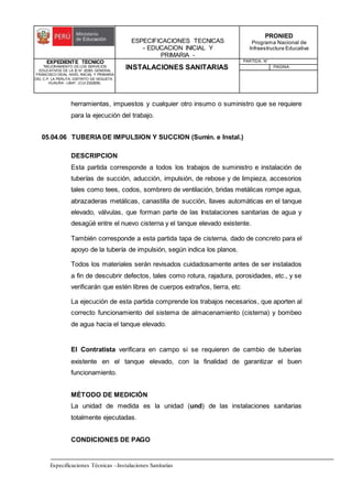 ESPECIFICACIONES TECNICAS
- EDUCACION INICIAL Y
PRIMARIA -
PRONIED
Programa Nacional de
Infraestructura Educativa
EXPEDIENTE TECNICO
"MEJORAMIENTO DE LOS SERVICIOS
EDUCATIVOS DE LA IE N° 20353 GENERAL
FRANCISCO VIDAL NIVEL INICIAL Y PRIMARIA
DEL C.P. LA PERLITA, DISTRITO DE VEGUETA -
HUAURA - LIMA". (CUI 2322839).
INSTALACIONES SANITARIAS
PARTIDA: N°
PAGINA:
Especificaciones Técnicas –Instalaciones Sanitarias
herramientas, impuestos y cualquier otro insumo o suministro que se requiere
para la ejecución del trabajo.
05.04.06 TUBERIADE IMPULSION Y SUCCION (Sumin. e Instal.)
DESCRIPCION
Esta partida corresponde a todos los trabajos de suministro e instalación de
tuberías de succión, aducción, impulsión, de rebose y de limpieza, accesorios
tales como tees, codos, sombrero de ventilación, bridas metálicas rompe agua,
abrazaderas metálicas, canastilla de succión, llaves automáticas en el tanque
elevado, válvulas, que forman parte de las Instalaciones sanitarias de agua y
desagüé entre el nuevo cisterna y el tanque elevado existente.
También corresponde a esta partida tapa de cisterna, dado de concreto para el
apoyo de la tubería de impulsión, según indica los planos.
Todos los materiales serán revisados cuidadosamente antes de ser instalados
a fin de descubrir defectos, tales como rotura, rajadura, porosidades, etc., y se
verificarán que estén libres de cuerpos extraños, tierra, etc
La ejecución de esta partida comprende los trabajos necesarios, que aporten al
correcto funcionamiento del sistema de almacenamiento (cisterna) y bombeo
de agua hacia el tanque elevado.
El Contratista verificara en campo si se requieren de cambio de tuberías
existente en el tanque elevado, con la finalidad de garantizar el buen
funcionamiento.
MÉTODO DE MEDICIÓN
La unidad de medida es la unidad (und) de las instalaciones sanitarias
totalmente ejecutadas.
CONDICIONES DE PAGO
 