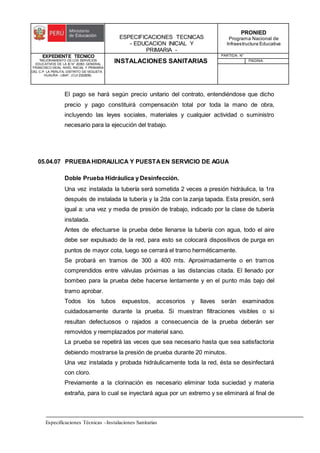 ESPECIFICACIONES TECNICAS
- EDUCACION INICIAL Y
PRIMARIA -
PRONIED
Programa Nacional de
Infraestructura Educativa
EXPEDIENTE TECNICO
"MEJORAMIENTO DE LOS SERVICIOS
EDUCATIVOS DE LA IE N° 20353 GENERAL
FRANCISCO VIDAL NIVEL INICIAL Y PRIMARIA
DEL C.P. LA PERLITA, DISTRITO DE VEGUETA -
HUAURA - LIMA". (CUI 2322839).
INSTALACIONES SANITARIAS
PARTIDA: N°
PAGINA:
Especificaciones Técnicas –Instalaciones Sanitarias
El pago se hará según precio unitario del contrato, entendiéndose que dicho
precio y pago constituirá compensación total por toda la mano de obra,
incluyendo las leyes sociales, materiales y cualquier actividad o suministro
necesario para la ejecución del trabajo.
05.04.07 PRUEBAHIDRAULICA Y PUESTAEN SERVICIO DE AGUA
Doble Prueba Hidráulica y Desinfección.
Una vez instalada la tubería será sometida 2 veces a presión hidráulica, la 1ra
después de instalada la tubería y la 2da con la zanja tapada. Esta presión, será
igual a: una vez y media de presión de trabajo, indicado por la clase de tubería
instalada.
Antes de efectuarse la prueba debe llenarse la tubería con agua, todo el aire
debe ser expulsado de la red, para esto se colocará dispositivos de purga en
puntos de mayor cota, luego se cerrará el tramo herméticamente.
Se probará en tramos de 300 a 400 mts. Aproximadamente o en tramos
comprendidos entre válvulas próximas a las distancias citada. El llenado por
bombeo para la prueba debe hacerse lentamente y en el punto más bajo del
tramo aprobar.
Todos los tubos expuestos, accesorios y llaves serán examinados
cuidadosamente durante la prueba. Si muestran filtraciones visibles o si
resultan defectuosos o rajados a consecuencia de la prueba deberán ser
removidos y reemplazados por material sano.
La prueba se repetirá las veces que sea necesario hasta que sea satisfactoria
debiendo mostrarse la presión de prueba durante 20 minutos.
Una vez instalada y probada hidráulicamente toda la red, ésta se desinfectará
con cloro.
Previamente a la clorinación es necesario eliminar toda suciedad y materia
extraña, para lo cual se inyectará agua por un extremo y se eliminará al final de
 