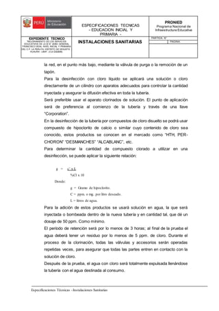 ESPECIFICACIONES TECNICAS
- EDUCACION INICIAL Y
PRIMARIA -
PRONIED
Programa Nacional de
Infraestructura Educativa
EXPEDIENTE TECNICO
"MEJORAMIENTO DE LOS SERVICIOS
EDUCATIVOS DE LA IE N° 20353 GENERAL
FRANCISCO VIDAL NIVEL INICIAL Y PRIMARIA
DEL C.P. LA PERLITA, DISTRITO DE VEGUETA -
HUAURA - LIMA". (CUI 2322839).
INSTALACIONES SANITARIAS
PARTIDA: N°
PAGINA:
Especificaciones Técnicas –Instalaciones Sanitarias
la red, en el punto más bajo, mediante la válvula de purga o la remoción de un
tapón.
Para la desinfección con cloro líquido se aplicará una solución o cloro
directamente de un cilindro con aparatos adecuados para controlar la cantidad
inyectada y asegurar la difusión efectiva en toda la tubería.
Será preferible usar el aparato clorinados de solución. El punto de aplicación
será de preferencia al comienzo de la tubería y través de una llave
“Corporation”.
En la desinfección de la tubería por compuestos de cloro disuelto se podrá usar
compuesto de hipoclorito de calcio o similar cuyo contenido de cloro sea
conocido, estos productos se conocen en el mercado como “HTH, PER-
CHORON” “DESMANCHES” “ALCABLANC”, etc.
Para determinar la cantidad de compuesto clorado a utilizar en una
desinfección, se puede aplicar la siguiente relación:
g = c’ x L
%Cl x 10
Donde:
g = Gramo de hipoclorito.
C = ppm. o mg. por litro deseado.
L = litros de agua.
Para la adición de estos productos se usará solución en agua, la que será
inyectada o bombeada dentro de la nueva tubería y en cantidad tal, que dé un
dosaje de 50 ppm. Como mínimo.
El período de retención será por lo menos de 3 horas; al final de la prueba el
agua deberá tener un residuo por lo menos de 5 ppm. de cloro. Durante el
proceso de la clorinación, todas las válvulas y accesorios serán operadas
repetidas veces, para asegurar que todas las partes entren en contacto con la
solución de cloro.
Después de la prueba, el agua con cloro será totalmente expulsada llenándose
la tubería con el agua destinada al consumo.
 