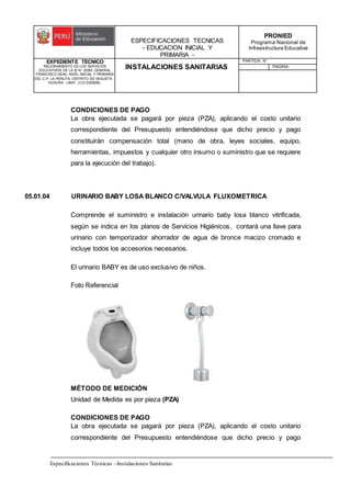 ESPECIFICACIONES TECNICAS
- EDUCACION INICIAL Y
PRIMARIA -
PRONIED
Programa Nacional de
Infraestructura Educativa
EXPEDIENTE TECNICO
"MEJORAMIENTO DE LOS SERVICIOS
EDUCATIVOS DE LA IE N° 20353 GENERAL
FRANCISCO VIDAL NIVEL INICIAL Y PRIMARIA
DEL C.P. LA PERLITA, DISTRITO DE VEGUETA -
HUAURA - LIMA". (CUI 2322839).
INSTALACIONES SANITARIAS
PARTIDA: N°
PAGINA:
Especificaciones Técnicas –Instalaciones Sanitarias
CONDICIONES DE PAGO
La obra ejecutada se pagará por pieza (PZA), aplicando el costo unitario
correspondiente del Presupuesto entendiéndose que dicho precio y pago
constituirán compensación total (mano de obra, leyes sociales, equipo,
herramientas, impuestos y cualquier otro insumo o suministro que se requiere
para la ejecución del trabajo).
05.01.04 URINARIO BABY LOSA BLANCO C/VALVULA FLUXOMETRICA
Comprende el suministro e instalación urinario baby losa blanco vitrificada,
según se indica en los planos de Servicios Higiénicos, contará una llave para
urinario con temporizador ahorrador de agua de bronce macizo cromado e
incluye todos los accesorios necesarios.
El urinario BABY es de uso exclusivo de niños.
Foto Referencial
MÉTODO DE MEDICIÓN
Unidad de Medida es por pieza (PZA)
CONDICIONES DE PAGO
La obra ejecutada se pagará por pieza (PZA), aplicando el costo unitario
correspondiente del Presupuesto entendiéndose que dicho precio y pago
 