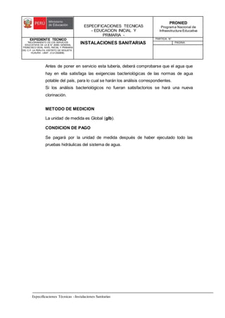 ESPECIFICACIONES TECNICAS
- EDUCACION INICIAL Y
PRIMARIA -
PRONIED
Programa Nacional de
Infraestructura Educativa
EXPEDIENTE TECNICO
"MEJORAMIENTO DE LOS SERVICIOS
EDUCATIVOS DE LA IE N° 20353 GENERAL
FRANCISCO VIDAL NIVEL INICIAL Y PRIMARIA
DEL C.P. LA PERLITA, DISTRITO DE VEGUETA -
HUAURA - LIMA". (CUI 2322839).
INSTALACIONES SANITARIAS
PARTIDA: N°
PAGINA:
Especificaciones Técnicas –Instalaciones Sanitarias
Antes de poner en servicio esta tubería, deberá comprobarse que el agua que
hay en ella satisfaga las exigencias bacteriológicas de las normas de agua
potable del país, para lo cual se harán los análisis correspondientes.
Si los análisis bacteriológicos no fueran satisfactorios se hará una nueva
clorinación.
METODO DE MEDICION
La unidad de medida es Global (glb).
CONDICION DE PAGO
Se pagará por la unidad de medida después de haber ejecutado todo las
pruebas hidráulicas del sistema de agua.
 