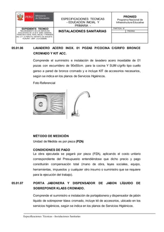 ESPECIFICACIONES TECNICAS
- EDUCACION INICIAL Y
PRIMARIA -
PRONIED
Programa Nacional de
Infraestructura Educativa
EXPEDIENTE TECNICO
"MEJORAMIENTO DE LOS SERVICIOS
EDUCATIVOS DE LA IE N° 20353 GENERAL
FRANCISCO VIDAL NIVEL INICIAL Y PRIMARIA
DEL C.P. LA PERLITA, DISTRITO DE VEGUETA -
HUAURA - LIMA". (CUI 2322839).
INSTALACIONES SANITARIAS
PARTIDA: N°
PAGINA:
Especificaciones Técnicas –Instalaciones Sanitarias
05.01.06 LAVADERO ACERO INOX. 01 POZAS P/COCINA C/GRIFO BRONCE
CROMADO Y KIT ACC.
Comprende el suministro e instalación de lavadero acero inoxidable de 01
pozas con escurridero de 90x50cm. para la cocina Y SUM c/grifo tipo cuello
ganso a pared de bronce cromado y e incluye KIT de accesorios necesarios,
según se indica en los planos de Servicios Higiénicos.
Foto Referencial
MÉTODO DE MEDICIÓN
Unidad de Medida es por pieza (PZA)
CONDICIONES DE PAGO
La obra ejecutada se pagará por pieza (PZA), aplicando el costo unitario
correspondiente del Presupuesto entendiéndose que dicho precio y pago
constituirán compensación total (mano de obra, leyes sociales, equipo,
herramientas, impuestos y cualquier otro insumo o suministro que se requiere
para la ejecución del trabajo).
05.01.07 PORTA JABONERA Y DISPENSADOR DE JABON LÍQUIDO DE
SOBREPONER KLASS CROMADO.
Comprende el suministro e instalación de portajabonera y dispensador de jabón
líquido de sobreponer klass cromado, incluye kit de accesorios, ubicado en los
servicios higiénicos, según se indica en los planos de Servicios Higiénicos.
 