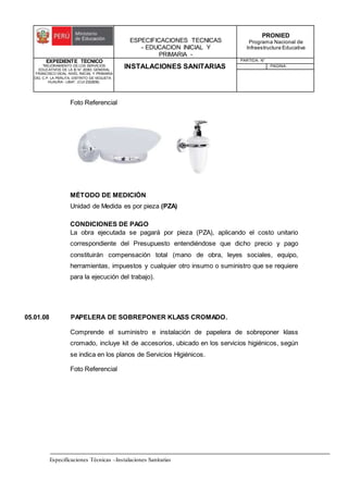 ESPECIFICACIONES TECNICAS
- EDUCACION INICIAL Y
PRIMARIA -
PRONIED
Programa Nacional de
Infraestructura Educativa
EXPEDIENTE TECNICO
"MEJORAMIENTO DE LOS SERVICIOS
EDUCATIVOS DE LA IE N° 20353 GENERAL
FRANCISCO VIDAL NIVEL INICIAL Y PRIMARIA
DEL C.P. LA PERLITA, DISTRITO DE VEGUETA -
HUAURA - LIMA". (CUI 2322839).
INSTALACIONES SANITARIAS
PARTIDA: N°
PAGINA:
Especificaciones Técnicas –Instalaciones Sanitarias
Foto Referencial
MÉTODO DE MEDICIÓN
Unidad de Medida es por pieza (PZA)
CONDICIONES DE PAGO
La obra ejecutada se pagará por pieza (PZA), aplicando el costo unitario
correspondiente del Presupuesto entendiéndose que dicho precio y pago
constituirán compensación total (mano de obra, leyes sociales, equipo,
herramientas, impuestos y cualquier otro insumo o suministro que se requiere
para la ejecución del trabajo).
05.01.08 PAPELERA DE SOBREPONER KLASS CROMADO.
Comprende el suministro e instalación de papelera de sobreponer klass
cromado, incluye kit de accesorios, ubicado en los servicios higiénicos, según
se indica en los planos de Servicios Higiénicos.
Foto Referencial
 