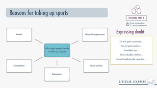 Reasons for taking up sports
SPEAKING PART 3


2 min conversation


+ 1 min to summarize
Why might people decide
to take up a sport?
Competition
Relaxation
Social activity
Health Physical appearance
I'm not quite convinced ...


I'm not quite certain ...


I wouldn't say ...


I have doubts whether ...


It can't really be the case that ...
Expressing doubt:
 