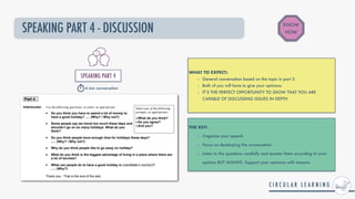 SPEAKING PART 4 - DISCUSSION
WHAT TO EXPECT:


- General conversation based on the topic in part 3


- Both of you will have to give your opinions.


- IT’S THE PERFECT OPPORTUNITY TO SHOW THAT YOU ARE
CAPABLE OF DISCUSSING ISSUES IN DEPTH
THE KEY:


- Organise your speech


- Focus on developing the conversation


- Listen to the questions carefully and answer them according to your
opinion BUT ALWAYS: Support your opinions with reasons
KNOW
HOW
SPEAKING PART 4


4 min conversation
 