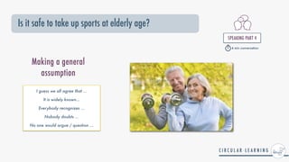 Is it safe to take up sports at elderly age?
SPEAKING PART 4


Making a general
assumption
I guess we all agree that ...


It is widely known...


Everybody recognizes ...


Nobody doubts ...


No one would argue / question ...


4 min conversation
 