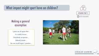 What impact might sport have on children?
SPEAKING PART 4


Making a general
assumption
I guess we all agree that ...


It is widely known...


Everybody recognizes ...


Nobody doubts ...


No one would argue / question ...


4 min conversation
 