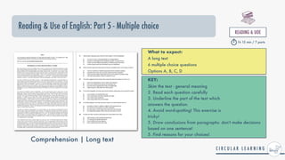 Reading & Use of English: Part 5 - Multiple choice
Comprehension | Long text
READING & UOE


1h 15 min / 7 parts
What to expect:


A long text


6 multiple choice questions


Options A, B, C, D
KEY:


Skim the text - general meaning


2. Read each question carefully


3. Underline the part of the text which


answers the question.


4. Avoid word-spotting! This exercise is


tricky!


5. Draw conclusions from paragraphs: don't make decisions
based on one sentence!


5. Find reasons for your choices!
 