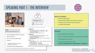 SPEAKING PART 1 - THE INTERVIEW
WHAT TO EXPECT:


- Personal information


- Several topics Simple introduction questions.


- Present, past or future tenses questions


- 3 minutes Ice-breaker
THE KEY:


- Give a good
fi
rst impression.


- Focus on good pronunciation, and giving a complete
and spontaneous answer.


- No need to give long answers


- AVOID HESITATING & REPEATING YOURSELF
KNOW
HOW
SPEAKING PART 1


2/3 min in total
 