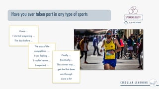 SPEAKING PART 1


2/3 min in total
Have you ever taken part in any type of sports
It was ...


I started preparing ...


The day before ...
The day of the
competition ...


I was feeling ...


I couldn't even ...


I expected ...
Finally ...


Eventually...


The winner was ...


get the
fi
rst base


win through


score a hit
 