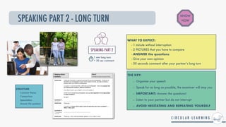 SPEAKING PART 2 - LONG TURN
WHAT TO EXPECT:


- 1 minute without interruption


- 2 PICTURES that you have to compare


- ANSWER the questions


- Give your own opinion


- 30 seconds comment after your partner’s long turn
THE KEY:


- Organise your speech


- Speak for as long as possible, the examiner will stop you


- IMPORTANT: Answer the questions!


- Listen to your partner but do not interrupt


- AVOID HESITATING AND REPEATING YOURSELF
KNOW
HOW
STRUCTURE


Common theme


Comparison


Speculation


Answer the question
SPEAKING PART 2


1 min long turn


+ 30 sec comment
 