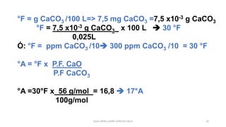 Quím.ROSA LAURA LENGUA CALLE 16
°F = g CaCO3 /100 L=> 7,5 mg CaCO3 =7,5 x10-3 g CaCO3
°F = 7,5 x10-3 g CaCO3 x 100 L ➔ 30 °F
0,025L
Ó: °F = ppm CaCO3 /10➔ 300 ppm CaCO3 /10 = 30 °F
°A = °F x P.F. CaO
P.F CaCO3
°A =30°F x 56 g/mol = 16,8 ➔ 17°A
100g/mol
 