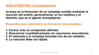 QUELATOMETRIA o Complejometría
se basa en la formación de un complejo soluble mediante la
reacción del analito, generalmente un ion metálico y el
titulante, que es el agente acomplejante.
Requisitos para volumetría de formación de complejos:
1. Formar solo un compuesto definido.
2. Reaccionar cuantitativamente sin reacciones secundarias.
3. El valorante y el complejo formado han de ser estables.
4. La reacción debe ser rápida.
22
Quím. ROSA LAURA LENGUA CALLE
 