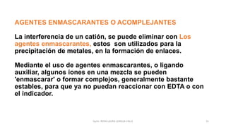 AGENTES ENMASCARANTES O ACOMPLEJANTES
La interferencia de un catión, se puede eliminar con Los
agentes enmascarantes, estos son utilizados para la
precipitación de metales, en la formación de enlaces.
Mediante el uso de agentes enmascarantes, o ligando
auxiliar, algunos iones en una mezcla se pueden
'enmascarar' o formar complejos, generalmente bastante
estables, para que ya no puedan reaccionar con EDTA o con
el indicador.
Quím. ROSA LAURA LENGUA CALLE 31
 