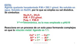 Quím.ROSA LAURA LENGUA CALLE 4
EDTA:
Agente quelante hexadentado P.M.= 292,1 g/mol. No soluble en
agua. Soluble en NaOH, por lo que se emplea su sal disódica.
Se simboliza:
Na2H2Y2. 2H2O.
P.M. = 372 g/mol.
P.eq. = P.M./2
Y-4 =>Tetraniónica, es la mas empleada a pH≥10
Reacciona en un proceso de un solo paso formando complejos
en que la relación metal: ligando es 1:1.
Ca2+ + Y-4 → CaY3-
Al3+ + Y-4 → AlY-
Mn+ + Y-4 → MYn-4
 