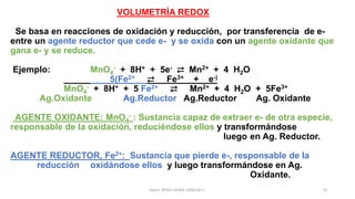 VOLUMETRÍA REDOX
Se basa en reacciones de oxidación y reducción, por transferencia de e-
entre un agente reductor que cede e- y se oxida con un agente oxidante que
gana e- y se reduce.
Ejemplo: MnO4
- + 8H+ + 5e- ⇄ Mn2+ + 4 H2O
5(Fe2+ ⇄ Fe3+ +_ e-)
MnO4
- + 8H+ + 5 Fe2+ ⇄ Mn2+ + 4 H2O + 5Fe3+
Ag.Oxidante Ag.Reductor Ag.Reductor Ag. Oxidante
AGENTE OXIDANTE: MnO4
- : Sustancia capaz de extraer e- de otra especie,
responsable de la oxidación, reduciéndose ellos y transformándose
luego en Ag. Reductor.
AGENTE REDUCTOR, Fe2+: Sustancia que pierde e-, responsable de la
reducción oxidándose ellos y luego transformándose en Ag.
Oxidante.
Quím. ROSA LAURA LENGUA C. 41
 