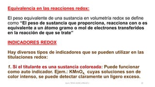 Equivalencia en las reacciones redox:
El peso equivalente de una sustancia en volumetría redox se define
como “El peso de sustancia que proporciona, reacciona con o es
equivalente a un átomo gramo o mol de electrones transferidos
en la reacción de que se trate”
INDICADORES REDOX
Hay diversos tipos de indicadores que se pueden utilizar en las
titulaciones redox:
1. Si el titulante es una sustancia coloreada: Puede funcionar
como auto indicador. Ejem.: KMnO4, cuyas soluciones son de
color intenso, se puede detectar claramente un ligero exceso.
Quím. ROSA LAURA LENGUA C. 44
 