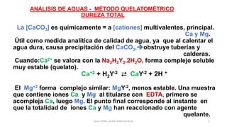 Quím.ROSA LAURA LENGUA CALLE 5
ANÁLISIS DE AGUAS - MÉTODO QUELATOMÉTRICO
DUREZA TOTAL
La [CaCO3] es químicamente = a [cationes] multivalentes, principal.
Ca y Mg.
Útil como medida analítica de calidad de agua, ya que al calentar el
agua dura, causa precipitación del CaCO3,➔obstruye tuberías y
calderas.
Cuando:Ca2+ se valora con la Na2H2Y2.2H2O, forma complejo soluble
muy estable (quelato).
Ca+2 + H2Y-2 ⇄ CaY-2 + 2H +
El Mg+2 forma complejo similar: MgY-2, menos estable. Una muestra
que contiene iones Ca y Mg al titularse con EDTA, primero se
acompleja Ca, luego Mg. El punto final corresponde al instante en
que la totalidad de iones Ca y Mg han reaccionado con agente
quelante.
 