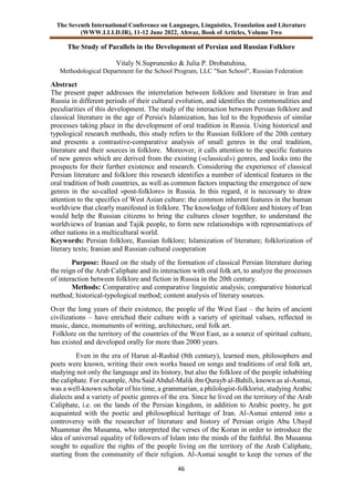 The Seventh International Conference on Languages, Linguistics, Translation and Literature
(WWW.LLLD.IR), 11-12 June 2022, Ahwaz, Book of Articles, Volume Two
46
The Study of Parallels in the Development of Persian and Russian Folklore
Vitaly N.Suprunenko & Julia P. Drobatuhina,
Methodological Department for the School Program, LLC "Sun School", Russian Federation
Abstract
The present paper addresses the interrelation between folklore and literature in Iran and
Russia in different periods of their cultural evolution, and identifies the commonalities and
peculiarities of this development. The study of the interaction between Persian folklore and
classical literature in the age of Persia's Islamization, has led to the hypothesis of similar
processes taking place in the development of oral tradition in Russia. Using historical and
typological research methods, this study refers to the Russian folklore of the 20th century
and presents a contrastive-comparative analysis of small genres in the oral tradition,
literature and their sources in folklore. Moreover, it calls attention to the specific features
of new genres which are derived from the existing («classical») genres, and looks into the
prospects for their further existence and research. Considering the experience of classical
Persian literature and folklore this research identifies a number of identical features in the
oral tradition of both countries, as well as common factors impacting the emergence of new
genres in the so-called «post-folklore» in Russia. In this regard, it is necessary to draw
attention to the specifics of West Asian culture: the common inherent features in the human
worldview that clearly manifested in folklore. The knowledge of folklore and history of Iran
would help the Russian citizens to bring the cultures closer together, to understand the
worldviews of Iranian and Tajik people, to form new relationships with representatives of
other nations in a multicultural world.
Keywords: Persian folklore, Russian folklore; Islamization of literature; folklorization of
literary texts; Iranian and Russian cultural cooperation
Purpose: Based on the study of the formation of classical Persian literature during
the reign of the Arab Caliphate and its interaction with oral folk art, to analyze the processes
of interaction between folklore and fiction in Russia in the 20th century.
Methods: Comparative and comparative linguistic analysis; comparative historical
method; historical-typological method; content analysis of literary sources.
Over the long years of their existence, the people of the West East – the heirs of ancient
civilizations – have enriched their culture with a variety of spiritual values, reflected in
music, dance, monuments of writing, architecture, oral folk art.
Folklore on the territory of the countries of the West East, as a source of spiritual culture,
has existed and developed orally for more than 2000 years.
Even in the era of Harun al-Rashid (8th century), learned men, philosophers and
poets were known, writing their own works based on songs and traditions of oral folk art,
studying not only the language and its history, but also the folklore of the people inhabiting
the caliphate. For example, Abu Said Abdul-Malik ibn Qurayb al-Bahili, known as al-Asmai,
was a well-known scholar of his time, a grammarian, a philologist-folklorist, studying Arabic
dialects and a variety of poetic genres of the era. Since he lived on the territory of the Arab
Caliphate, i.e. on the lands of the Persian kingdom, in addition to Arabic poetry, he got
acquainted with the poetic and philosophical heritage of Iran. Al-Asmai entered into a
controversy with the researcher of literature and history of Persian origin Abu Ubayd
Muammar ibn Musanna, who interpreted the verses of the Koran in order to introduce the
idea of universal equality of followers of Islam into the minds of the faithful. Ibn Musanna
sought to equalize the rights of the people living on the territory of the Arab Caliphate,
starting from the community of their religion. Al-Asmai sought to keep the verses of the
 