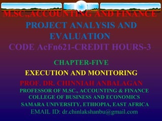 M.SC.,ACCOUNTING AND FINANCE
PROJECT ANALYSIS AND
EVALUATION
CODE AcFn621-CREDIT HOURS-3
CHAPTER-FIVE
EXECUTION AND MONITORING
PROF. DR. CHINNIAH ANBALAGAN
PROFESSOR OF M.SC., ACCOUNTING & FINANCE
COLLEGE OF BUSINESS AND ECONOMICS
SAMARA UNIVERSITY, ETHIOPIA, EAST AFRICA
EMAIL ID: dr.chinlakshanbu@gmail.com
 