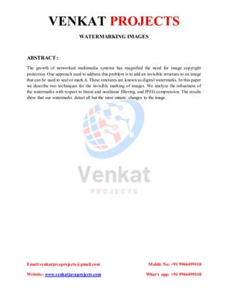 VENKAT PROJECTS
Email:venkatjavaprojects@gmail.com Mobile No: +91 9966499110
Website: www.venkatjavaprojects.com What‘s app: +91 9966499110
WATERMARKING IMAGES
ABSTRACT :
The growth of networked multimedia systems has magnified the need for image copyright
protection. One approach used to address this problem is to add an invisible structure to an image
that can be used to seal or mark it. These smctures are known as digiral watermarks. In this paper
we describe two techniques for the invisible marking of images. We analyze the robustness of
the watermarks with respect to linear and nonlinear fillering, and JPEG compression. The results
show that our watermarks detect all but the most minute changes to the image.
 
