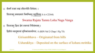 7/12/2022 Dr.SaranyaSasi MD(Ayu) Dept.of RSBK SSRAMC & H Inchal Belgaum 12
o सैिणं राजतं ताम्रं लौहञ्चेशत शिभेदत: ।
शिलाजतु समाख्र्ातं शभषशभभस्तु चतुशियिम् ॥ (र.त 22/64)
Swarna Rajata Tamra Loha Naga Vanga
o शिलाजतु शद्विा ज्ञेर्ं तत्राध्र्ां शगररसंभिम् ।
शद्वतीर्ं स्र्ादूषरार्ां मृशत्तकांजलर्ोगत: ॥ (RJN Vol 2 Chap 1 Pg 75)
Girisambhava – Originated from hills
Usharakhya – Deposited on the surface of kshara mrittika
 