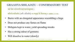 7/7/2022 Dr.SaranyaSasi MD(Ayu) Dept.Of RSBK SSRAMC & H Inchal Belgaum 18
GRAAHYA SHILAJATU – CONFIRMATORY TEST
िह्ने शक्षप्तं भिेध्र्त्तशललङ्गाकारमिूमकम् ।
सशललेऽप्र्शिलीिं (अशप अशिलीिं) च तछिुद्धं शह शिलाजतु ॥ (RRS 2/114)
• Burns with an elongated appearance resembling a linga
• Does not produce any fumes on flame
• Shilajatu kept in water, yield spreading streaks
• Has a strong odour of gomutra
• Will dissolve in water (slowly)
 