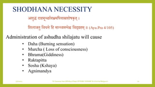 7/7/2022 Dr.SaranyaSasi MD(Ayu) Dept.Of RSBK SSRAMC & H Inchal Belgaum 20
SHODHANA NECESSITY
अिुद्धं दाहमूछिायर्भ्रमशपत्तास्रिोषकृत् ।
शिलाजतु शिित्ते शह मान्ध्र्मभिेश्च शिड्रहम् ॥ (Ayu.Pra 4/105)
Administration of ashudha shilajatu will cause
• Daha (Burning sensation)
• Murcha ( Loss of consciousness)
• Bhrama(Giddiness)
• Raktapitta
• Sosha (Kshaya)
• Agnimandya
 