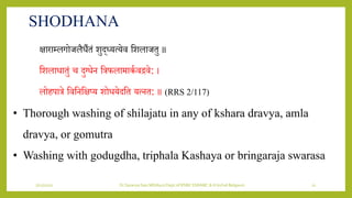 7/12/2022 Dr.SaranyaSasi MD(Ayu) Dept.of RSBK SSRAMC & H Inchal Belgaum 21
SHODHANA
क्षाराम्लगोजलैिैतं िुद्ध्र्त्र्ेि शिलाजतु ॥
शिलािातुं च दुभिेि शत्रफलामाकय िििे: ।
लोहपात्रे शिशिशक्षप्र् िोिर्ेदशत र्त्ित: ॥ (RRS 2/117)
• Thorough washing of shilajatu in any of kshara dravya, amla
dravya, or gomutra
• Washing with godugdha, triphala Kashaya or bringaraja swarasa
 