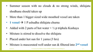 7/12/2022 Dr.SaranyaSasi MD(Ayu) Dept.of RSBK SSRAMC & H Inchal Belgaum 22
• Summer season with no clouds & no strong winds, shilajatu
shodhana should taken up
• More than 1 bigger sized wide mouthed vessel are taken
• 1 vessel  1 P ashudha shilajatu churna
• Added with 2 parts of hot water + ½ p triphala Kashaya
• Mixture is stirred to dissolve the shilajatu
• Placed under hot sun for 1 yama (3 hrs)
• Mixture is mascerated well under sun & filtered into 2nd vessel
 