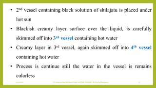7/12/2022 Dr.SaranyaSasi MD(Ayu) Dept.of RSBK SSRAMC & H Inchal Belgaum 23
• 2nd vessel containing black solution of shilajatu is placed under
hot sun
• Blackish creamy layer surface over the liquid, is carefully
skimmed off into 3rd vessel containing hot water
• Creamy layer in 3rd vessel, again skimmed off into 4th vessel
containing hot water
• Process is continue still the water in the vessel is remains
colorless
 