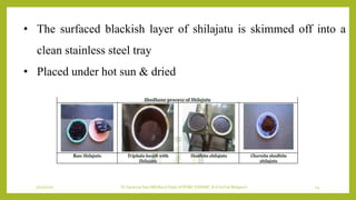 7/12/2022 Dr.SaranyaSasi MD(Ayu) Dept.of RSBK SSRAMC & H Inchal Belgaum 24
• The surfaced blackish layer of shilajatu is skimmed off into a
clean stainless steel tray
• Placed under hot sun & dried
 