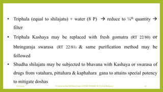7/12/2022 Dr.SaranyaSasi MD(Ayu) Dept.of RSBK SSRAMC & H Inchal Belgaum 26
• Triphala (equal to shilajatu) + water (8 P)  reduce to ¼th quantity 
filter
• Triphala Kashaya may be replaced with fresh gomutra (RT 22/80) or
bhringaraja swarasa (RT 22/81) & same purification method may be
followed
• Shudha shilajatu may be subjected to bhavana with Kashaya or swarasa of
drugs from vatahara, pittahara & kaphahara gana to attains special potency
to mitigate doshas
 