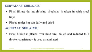 7/12/2022 Dr.SaranyaSasi MD(Ayu) Dept.of RSBK SSRAMC & H Inchal Belgaum 27
• Final filtrate during shilajatu shodhana is taken in wide steel
trays
• Placed under hot sun daily and dried
SURYATAAPI SHILAJATU
AGNITAAPI SHILAJATU
• Final filtrate is placed over mild fire, boiled and reduced to a
thicker consistency & used as agnitaapi
 