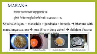 7/12/2022 Dr.SaranyaSasi MD(Ayu) Dept.of RSBK SSRAMC & H Inchal Belgaum 28
MARANA
शिलर्ा गन्ितालाभर्ां मातुलुङ्गरसेि च ।
पुशितो शह शिलािातुशम्रर्तेऽष्टशगररण्डकै : ॥ (RRS 2/119)
Shudha shilajatu + manashila + gandhaka + haratala  bhavana with
matrulunga swarasa  puta (8 cow dung cakes)  shilajatu bhasma
 