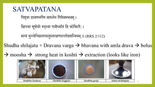 7/12/2022 Dr.SaranyaSasi MD(Ayu) Dept.of RSBK SSRAMC & H Inchal Belgaum 29
SATVAPATANA
शपष्ट्िा िािणिगेण साम्लेि शगररसम्भिम् ।
शक्षप्त्िा मूषोदरे रुद्ध्िा गाढैध्मायतं शह कोशकलै: ।
सत्िं मुञ्चेशछिलािातुस्तत्क्षणाललोहसशन्िभम् ॥ (RRS 2/112)
Shudha shilajatu + Dravana varga  bhavana with amla drava  bolus
 moosha  strong heat in koshti  extraction (looks like iron)
 