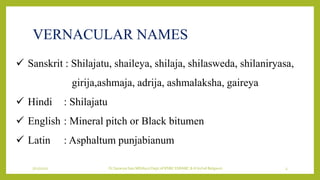 VERNACULAR NAMES
7/12/2022 Dr.SaranyaSasi MD(Ayu) Dept.of RSBK SSRAMC & H Inchal Belgaum 3
 Sanskrit : Shilajatu, shaileya, shilaja, shilasweda, shilaniryasa,
girija,ashmaja, adrija, ashmalaksha, gaireya
 Hindi : Shilajatu
 English : Mineral pitch or Black bitumen
 Latin : Asphaltum punjabianum
 