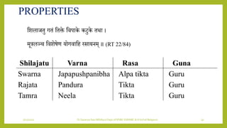 7/12/2022 Dr.SaranyaSasi MD(Ayu) Dept.of RSBK SSRAMC & H Inchal Belgaum 30
PROPERTIES
शिलाजतु गतं शतक्ते शिपाके किुके तथा ।
मूत्रलञ्च शििेषेण र्ोगिाशह रसार्िम् ॥ (RT 22/84)
Shilajatu Varna Rasa Guna
Swarna Japapushpanibha Alpa tikta Guru
Rajata Pandura Tikta Guru
Tamra Neela Tikta Guru
 